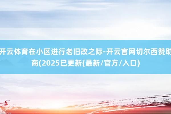 开云体育在小区进行老旧改之际-开云官网切尔西赞助商(2025已更新(最新/官方/入口)
