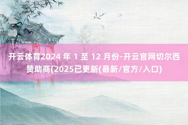 开云体育2024 年 1 至 12 月份-开云官网切尔西赞助商(2025已更新(最新/官方/入口)