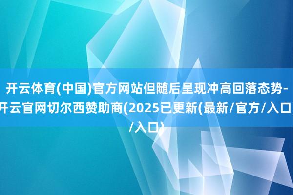开云体育(中国)官方网站但随后呈现冲高回落态势-开云官网切尔西赞助商(2025已更新(最新/官方/入口)