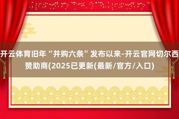 开云体育旧年“并购六条”发布以来-开云官网切尔西赞助商(2025已更新(最新/官方/入口)