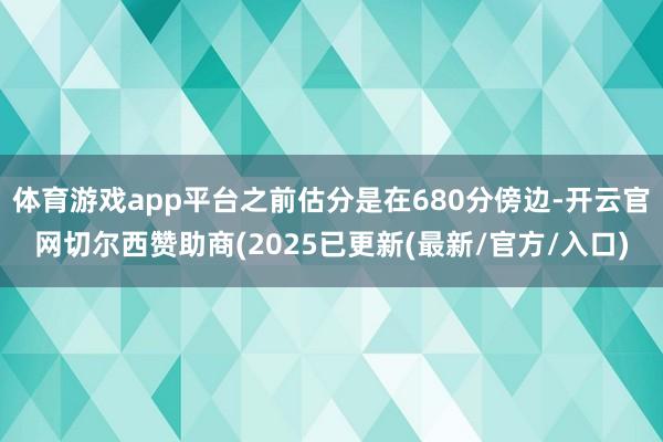 体育游戏app平台之前估分是在680分傍边-开云官网切尔西赞助商(2025已更新(最新/官方/入口)