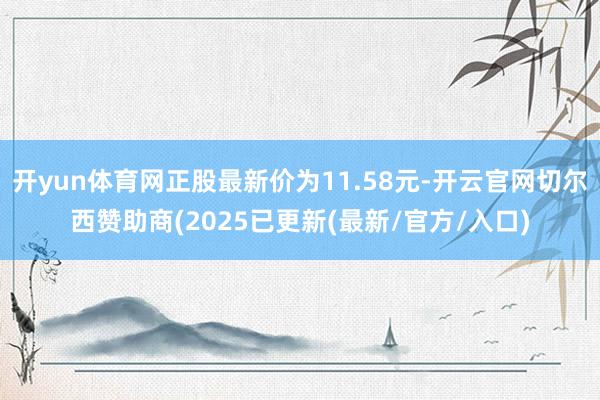 开yun体育网正股最新价为11.58元-开云官网切尔西赞助商(2025已更新(最新/官方/入口)