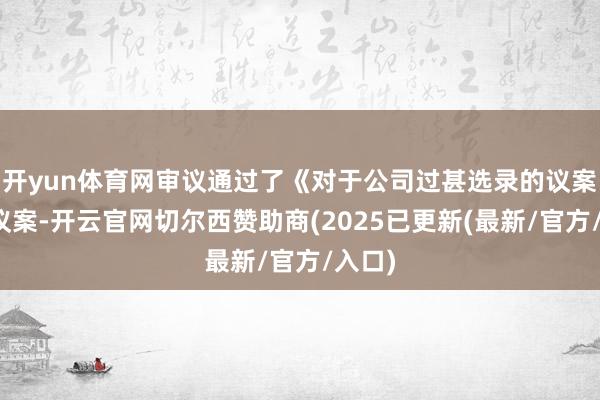 开yun体育网审议通过了《对于公司过甚选录的议案》等议案-开云官网切尔西赞助商(2025已更新(最新/官方/入口)