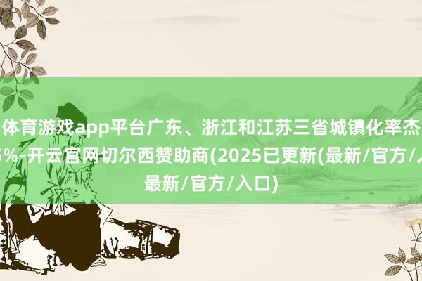 体育游戏app平台广东、浙江和江苏三省城镇化率杰出75%-开云官网切尔西赞助商(2025已更新(最新/官方/入口)