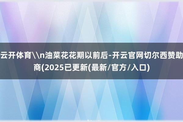 云开体育\n油菜花花期以前后-开云官网切尔西赞助商(2025已更新(最新/官方/入口)