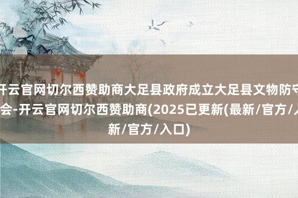 开云官网切尔西赞助商大足县政府成立大足县文物防守委员会-开云官网切尔西赞助商(2025已更新(最新/官方/入口)