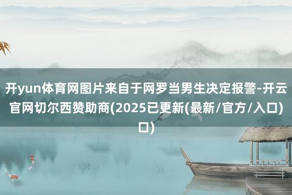 开yun体育网图片来自于网罗当男生决定报警-开云官网切尔西赞助商(2025已更新(最新/官方/入口)