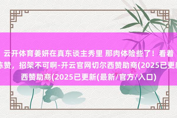 云开体育姜妍在真东谈主秀里 那肉体险些了！看着就让东谈主忍不住陈赞，招架不可啊-开云官网切尔西赞助商(2025已更新(最新/官方/入口)