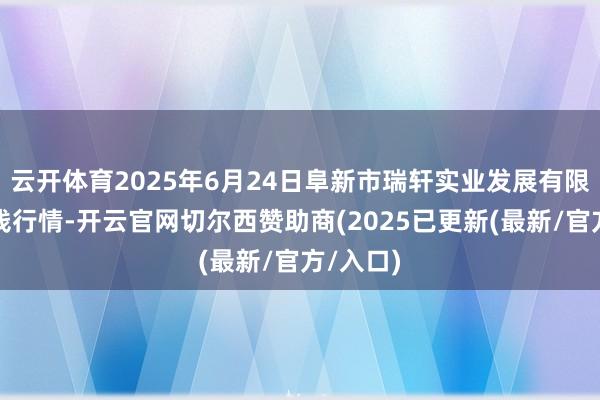 云开体育2025年6月24日阜新市瑞轩实业发展有限公司价钱行情-开云官网切尔西赞助商(2025已更新(最新/官方/入口)