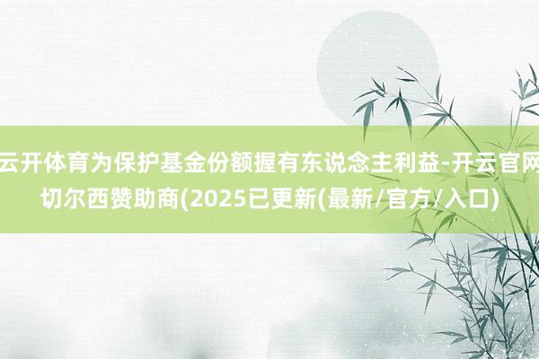 云开体育为保护基金份额握有东说念主利益-开云官网切尔西赞助商(2025已更新(最新/官方/入口)