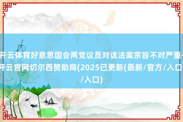 开云体育好意思国会两党议员对该法案宗旨不对严重-开云官网切尔西赞助商(2025已更新(最新/官方/入口)