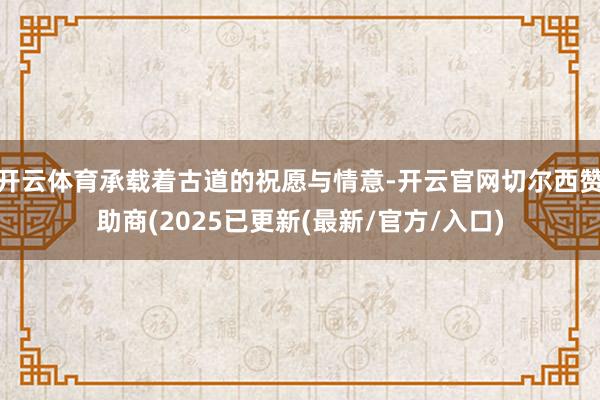 开云体育承载着古道的祝愿与情意-开云官网切尔西赞助商(2025已更新(最新/官方/入口)