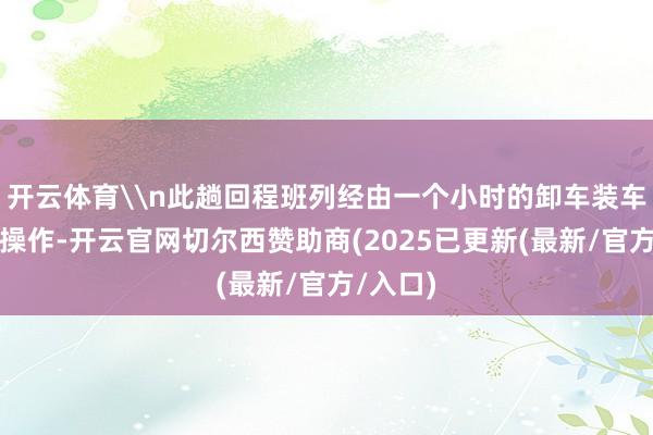 开云体育\n此趟回程班列经由一个小时的卸车装车和编组操作-开云官网切尔西赞助商(2025已更新(最新/官方/入口)