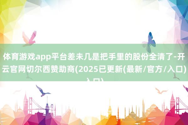 体育游戏app平台差未几是把手里的股份全清了-开云官网切尔西赞助商(2025已更新(最新/官方/入口)