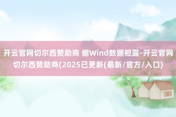 开云官网切尔西赞助商 据Wind数据袒露-开云官网切尔西赞助商(2025已更新(最新/官方/入口)
