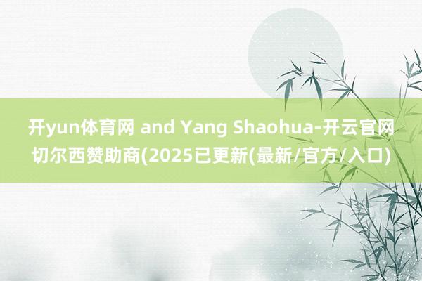 开yun体育网 and Yang Shaohua-开云官网切尔西赞助商(2025已更新(最新/官方/入口)