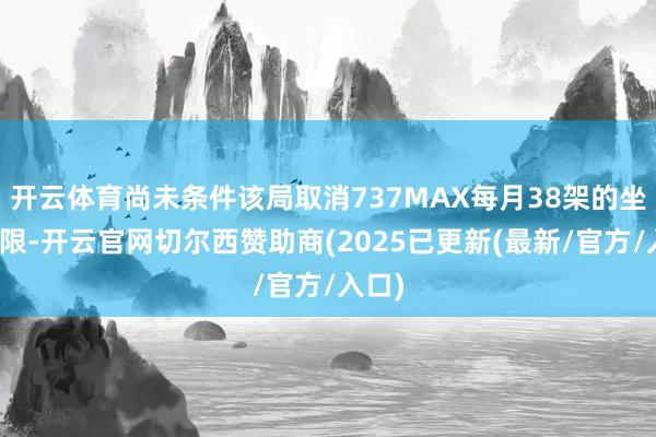 开云体育尚未条件该局取消737MAX每月38架的坐褥上限-开云官网切尔西赞助商(2025已更新(最新/官方/入口)