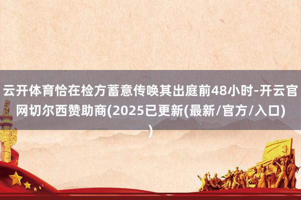 云开体育恰在检方蓄意传唤其出庭前48小时-开云官网切尔西赞助商(2025已更新(最新/官方/入口)