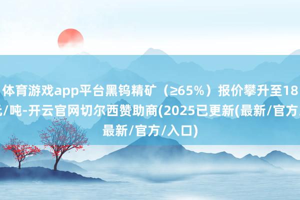 体育游戏app平台黑钨精矿（≥65%）报价攀升至18.4万元/吨-开云官网切尔西赞助商(2025已更新(最新/官方/入口)