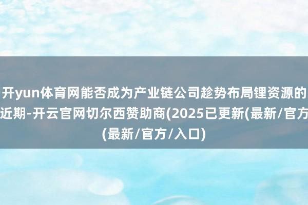 开yun体育网能否成为产业链公司趁势布局锂资源的良机？近期-开云官网切尔西赞助商(2025已更新(最新/官方/入口)