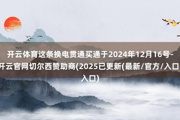 开云体育这条换电贯通买通于2024年12月16号-开云官网切尔西赞助商(2025已更新(最新/官方/入口)