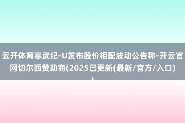 云开体育寒武纪-U发布股价相配波动公告称-开云官网切尔西赞助商(2025已更新(最新/官方/入口)