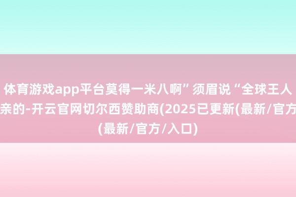 体育游戏app平台莫得一米八啊”须眉说“全球王人是来相亲的-开云官网切尔西赞助商(2025已更新(最新/官方/入口)