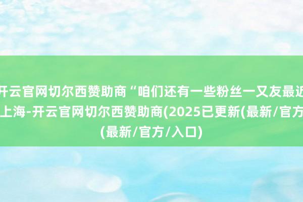 开云官网切尔西赞助商“咱们还有一些粉丝一又友最近来不了上海-开云官网切尔西赞助商(2025已更新(最新/官方/入口)