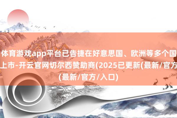 体育游戏app平台已告捷在好意思国、欧洲等多个国度批准上市-开云官网切尔西赞助商(2025已更新(最新/官方/入口)