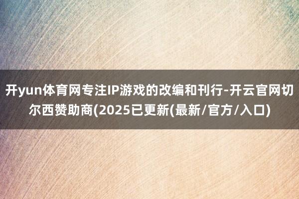 开yun体育网专注IP游戏的改编和刊行-开云官网切尔西赞助商(2025已更新(最新/官方/入口)