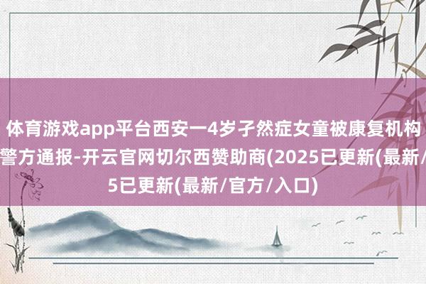 体育游戏app平台西安一4岁孑然症女童被康复机构本分殴打，警方通报-开云官网切尔西赞助商(2025已更新(最新/官方/入口)