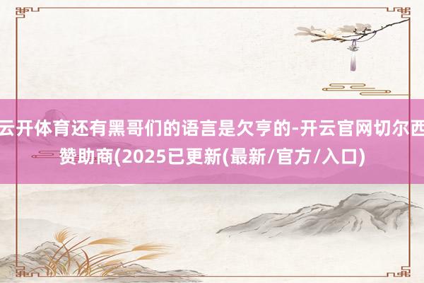 云开体育还有黑哥们的语言是欠亨的-开云官网切尔西赞助商(2025已更新(最新/官方/入口)