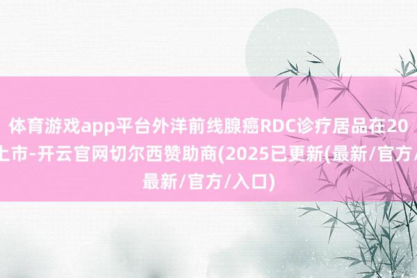 体育游戏app平台外洋前线腺癌RDC诊疗居品在2021年上市-开云官网切尔西赞助商(2025已更新(最新/官方/入口)