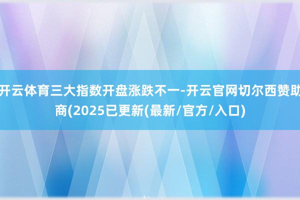 开云体育三大指数开盘涨跌不一-开云官网切尔西赞助商(2025已更新(最新/官方/入口)
