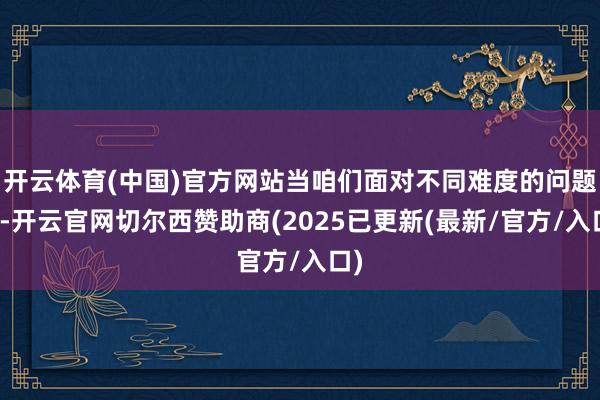 开云体育(中国)官方网站当咱们面对不同难度的问题时-开云官网切尔西赞助商(2025已更新(最新/官方/入口)