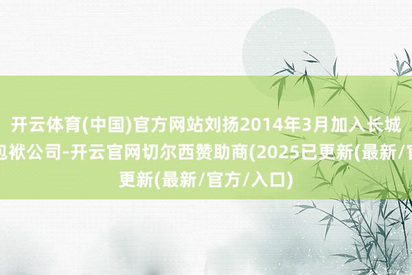 开云体育(中国)官方网站刘扬2014年3月加入长城证券有限包袱公司-开云官网切尔西赞助商(2025已更新(最新/官方/入口)